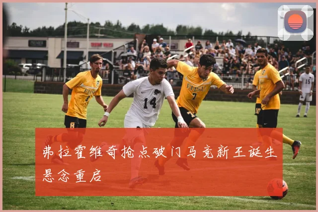弗拉霍维奇抢点破门马竞新王诞生悬念重启