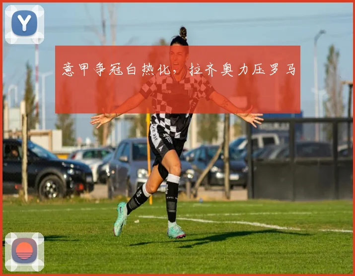 意甲争冠白热化，拉齐奥力压罗马