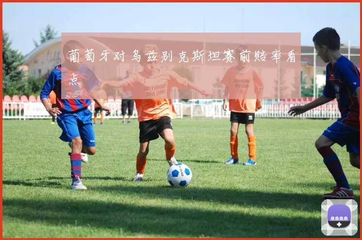 葡萄牙对乌兹别克斯坦赛前赔率看点