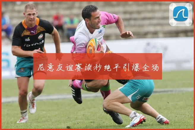 尼意友谊赛读秒绝平引爆全场