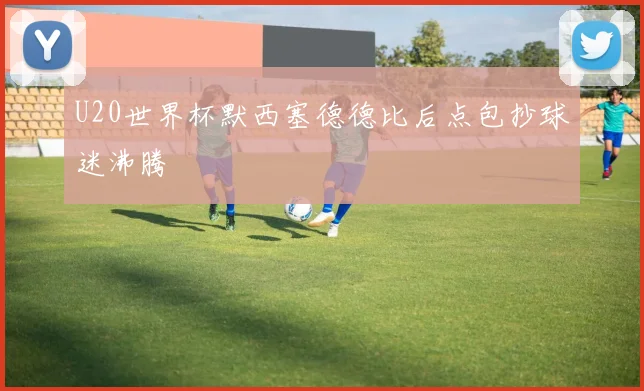U20世界杯默西塞德德比后点包抄球迷沸腾