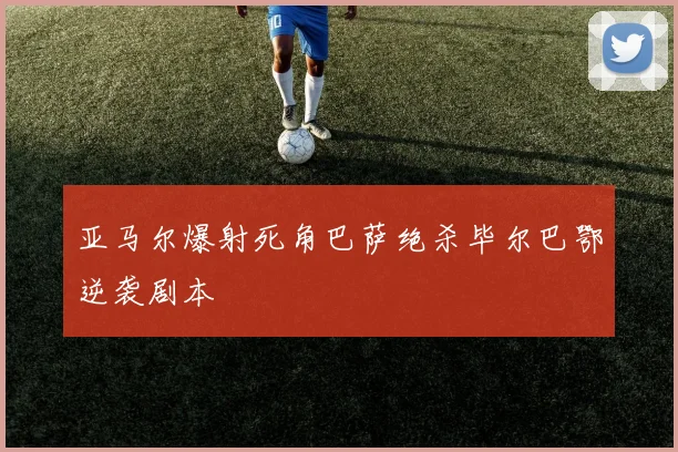 亚马尔爆射死角巴萨绝杀毕尔巴鄂逆袭剧本