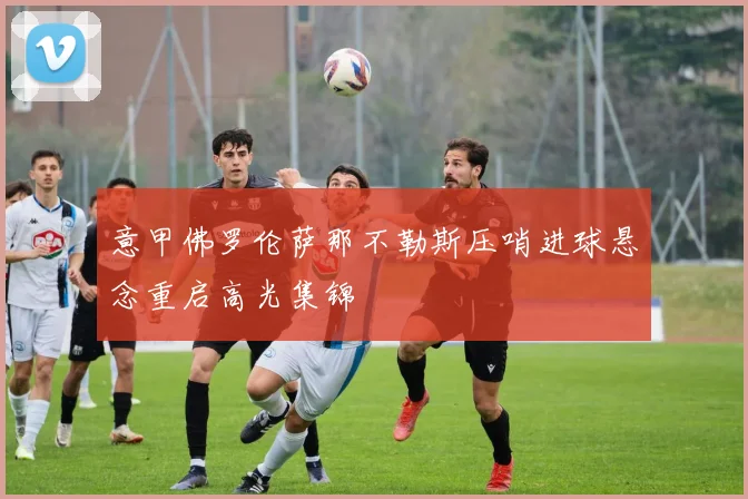 意甲佛罗伦萨那不勒斯压哨进球悬念重启高光集锦