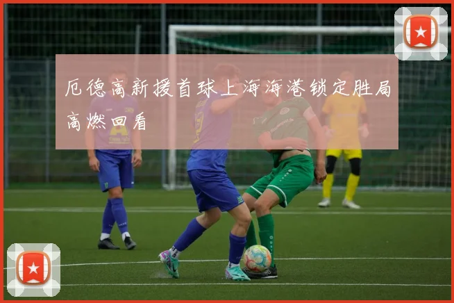 厄德高新援首球上海海港锁定胜局高燃回看