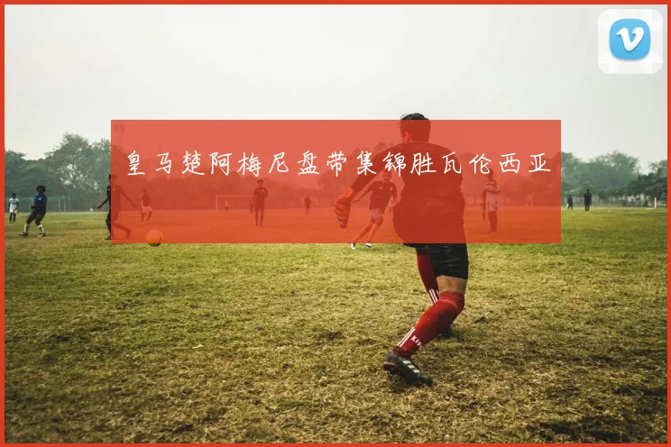 皇马楚阿梅尼盘带集锦胜瓦伦西亚