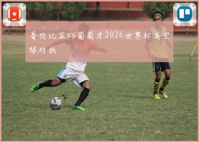哥伦比亚vs葡萄牙2026世界杯高空球对抗