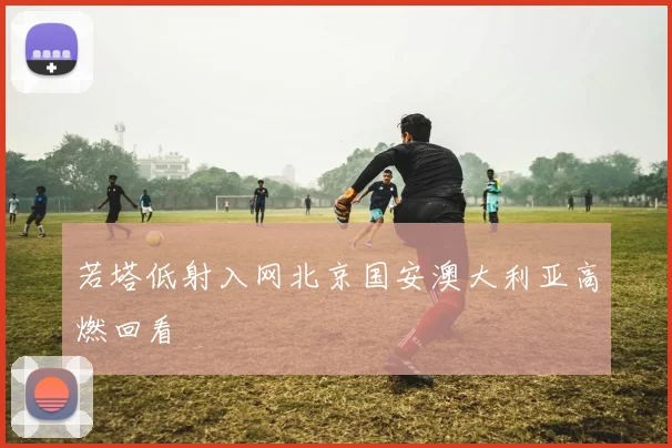 若塔低射入网北京国安澳大利亚高燃回看