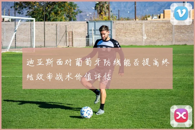 迪亚斯面对葡萄牙防线能否提高终结效率战术价值评估