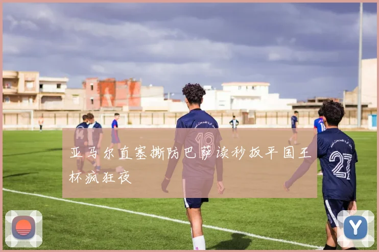 亚马尔直塞撕防巴萨读秒扳平国王杯疯狂夜