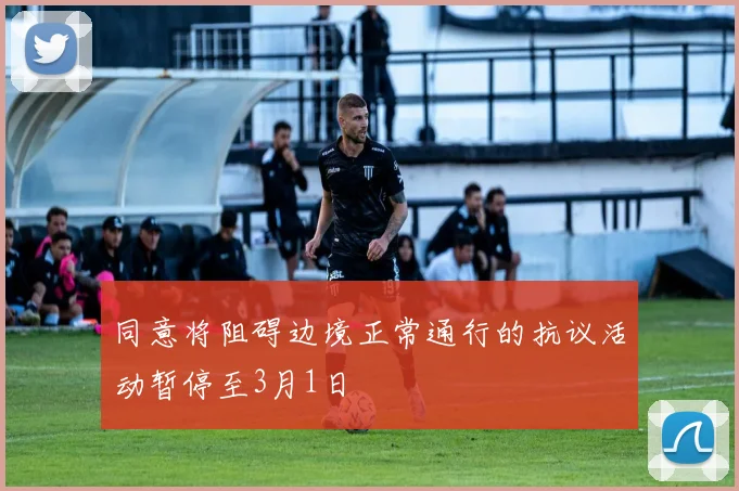 同意将阻碍边境正常通行的抗议活动暂停至3月1日