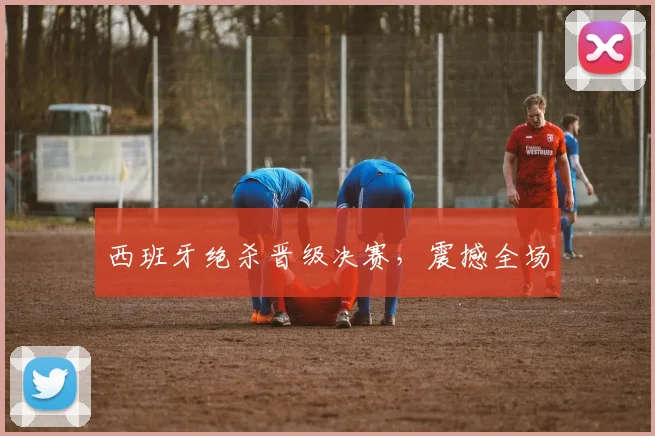 西班牙绝杀晋级决赛，震撼全场