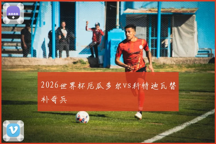 2026世界杯厄瓜多尔vs科特迪瓦替补奇兵