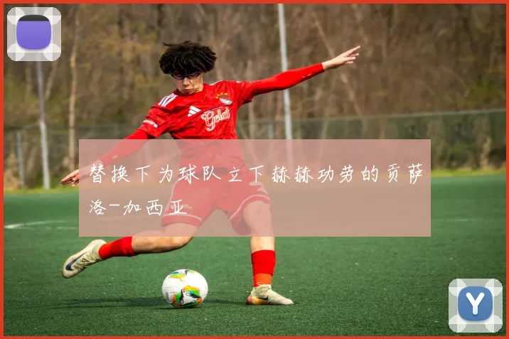 替换下为球队立下赫赫功劳的贡萨洛-加西亚
