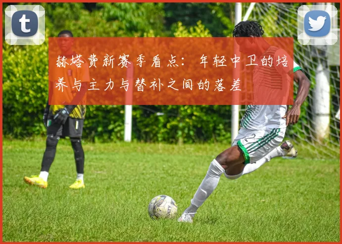 赫塔费新赛季看点：年轻中卫的培养与主力与替补之间的落差