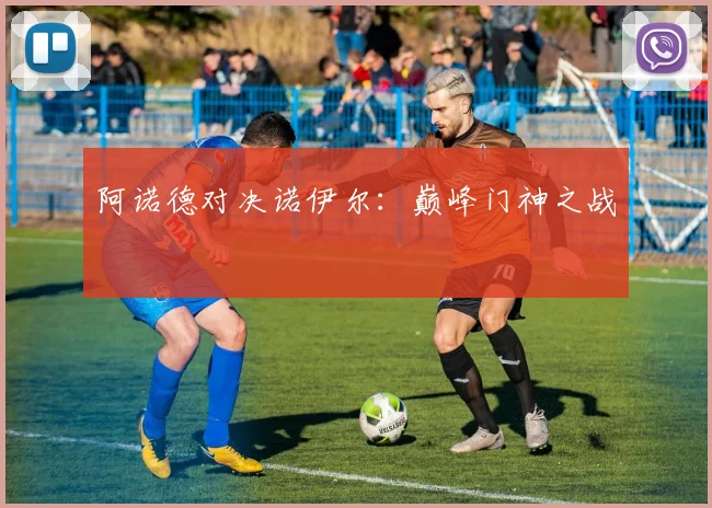 阿诺德对决诺伊尔：巅峰门神之战