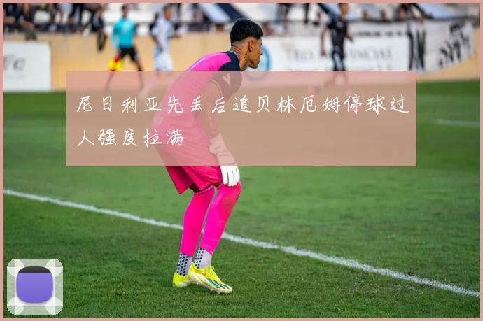 尼日利亚先丢后追贝林厄姆停球过人强度拉满