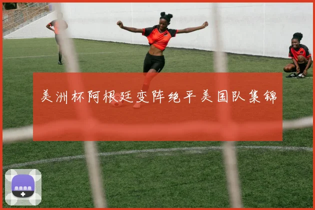 美洲杯阿根廷变阵绝平美国队集锦