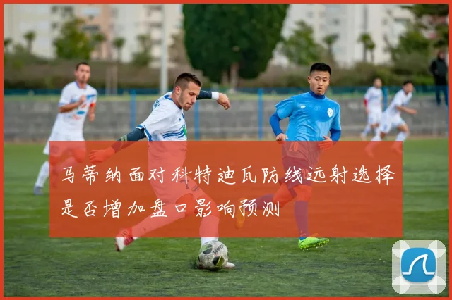 马蒂纳面对科特迪瓦防线远射选择是否增加盘口影响预测