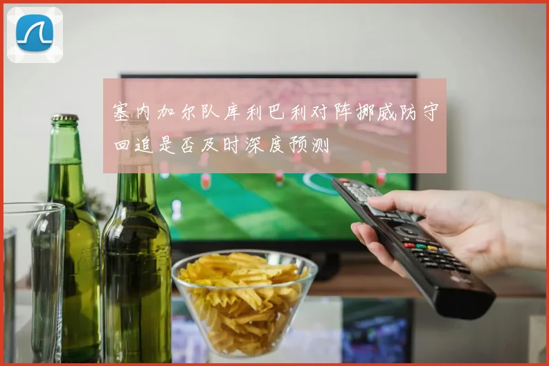 塞内加尔队库利巴利对阵挪威防守回追是否及时深度预测