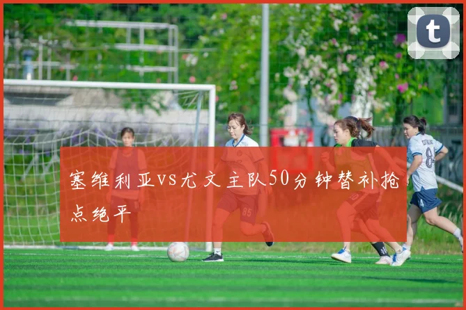 塞维利亚vs尤文主队50分钟替补抢点绝平