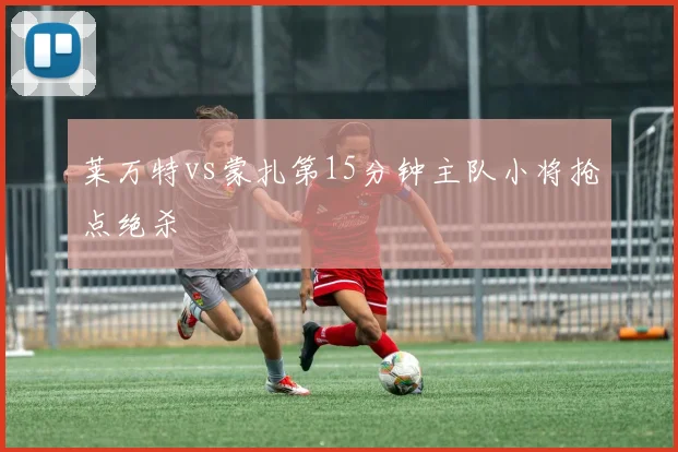 莱万特vs蒙扎第15分钟主队小将抢点绝杀