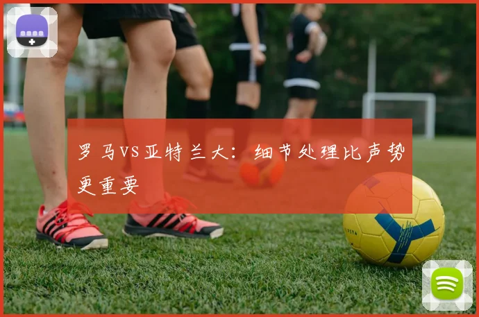 罗马vs亚特兰大:细节处理比声势更重要