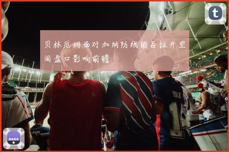贝林厄姆面对加纳防线能否拉开空间盘口影响前瞻