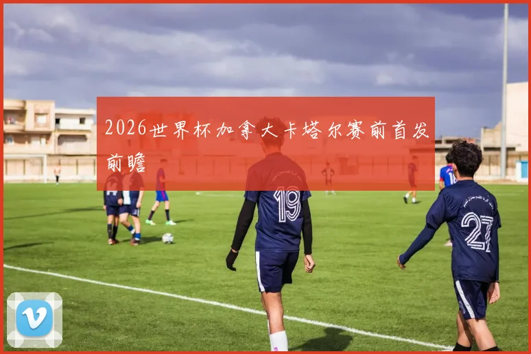 2026世界杯加拿大卡塔尔赛前首发前瞻