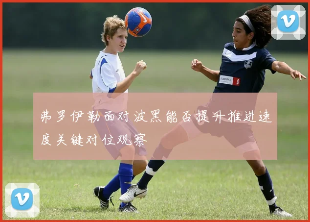 弗罗伊勒面对波黑能否提升推进速度关键对位观察