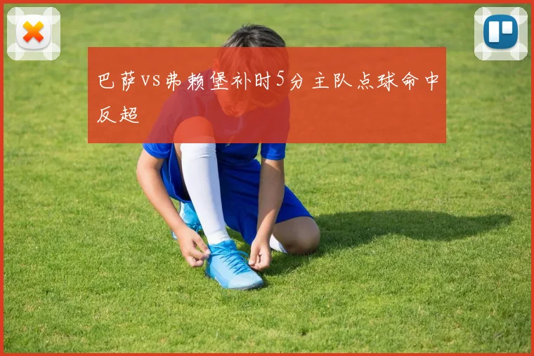 巴萨vs弗赖堡补时5分主队点球命中反超