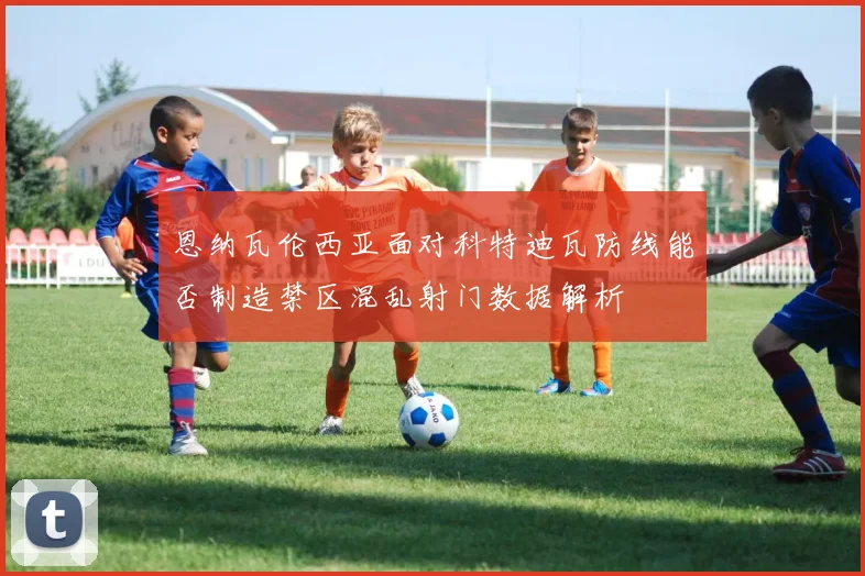 恩纳瓦伦西亚面对科特迪瓦防线能否制造禁区混乱射门数据解析