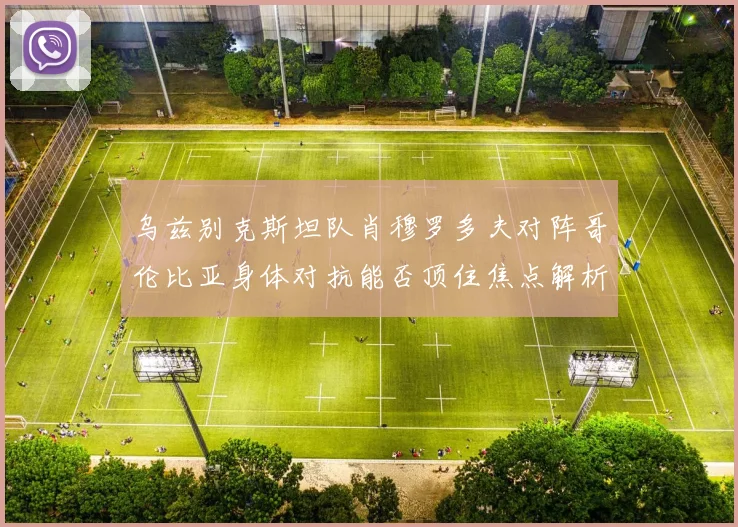 乌兹别克斯坦队肖穆罗多夫对阵哥伦比亚身体对抗能否顶住焦点解析