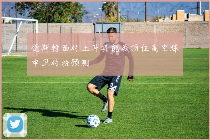 德斯特面对土耳其能否顶住高空球中卫对抗预测
