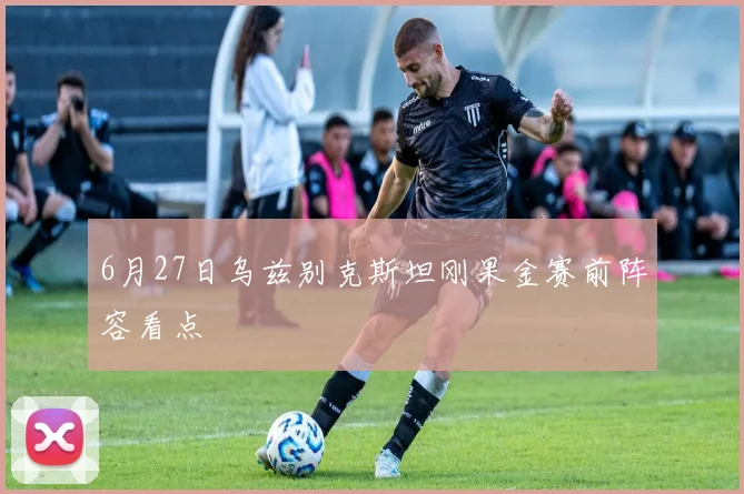 6月27日乌兹别克斯坦刚果金赛前阵容看点